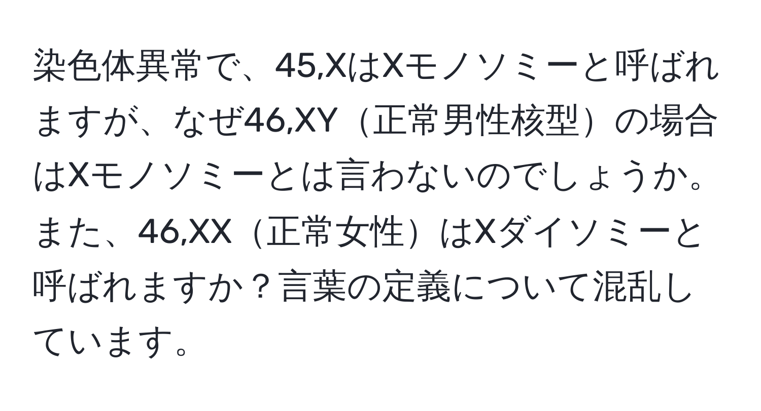 染色体異常で、45,XはXモノソミーと呼ばれますが、なぜ46,XY正常男性核型の場合はXモノソミーとは言わないのでしょうか。また、46,XX正常女性はXダイソミーと呼ばれますか？言葉の定義について混乱しています。