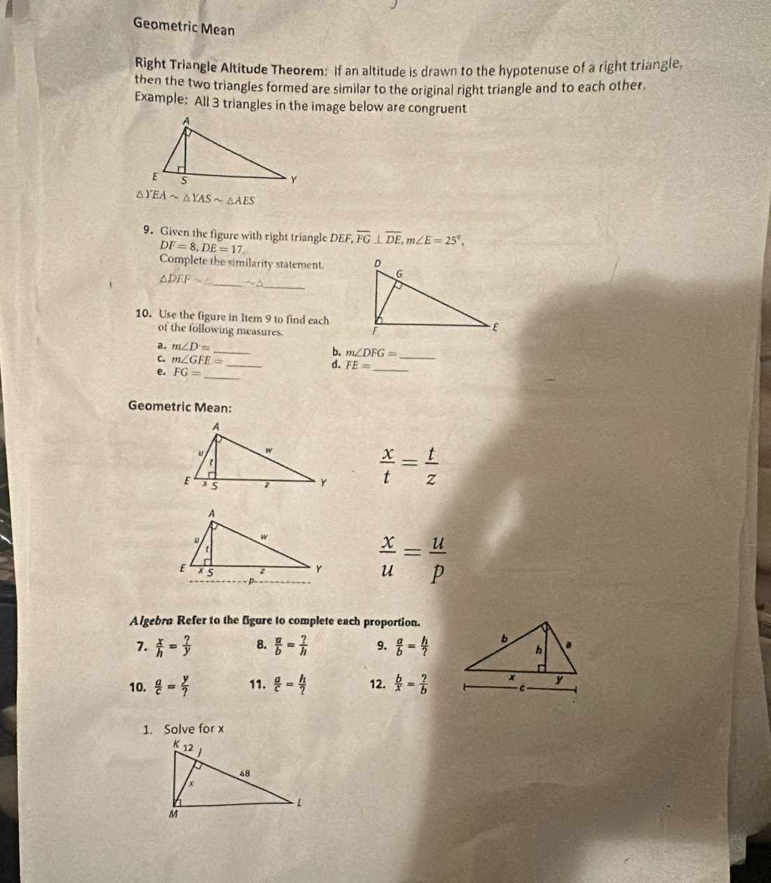 Geometric Mean
Right Triangle Altitude Theorem: If an altitude is drawn to the hypotenuse of a right triangle,
then the two triangles formed are similar to the original right triangle and to each other.
Example: All 3 triangles in the image below are congruent
△) EAsim △ YASsim △ AES
9. Given the figure with right triangle DEF, overline FG⊥ overline DE,m∠ E=25°,
DF=8,DE=17.
Complete the similarity statement. 
_
△ DEFsim △ _ sim △
10. Use the figure in Item 9 to find each
of the following measures.
_
a. m∠ D=
b. m∠ DFG=
C. m∠ GFE= _ d. FE= __
e. FG= _
Geometric Mean:
 x/t = t/z 
 x/u = u/p 
Algebra Refer to the figure to complete each proportion.
7.  x/h = ?/y  8.  a/b = ?/h  9.  a/b = h/? 
10.  a/c = y/?  11.  a/c = h/?  12.  b/x = ?/b 
1. Solve for x