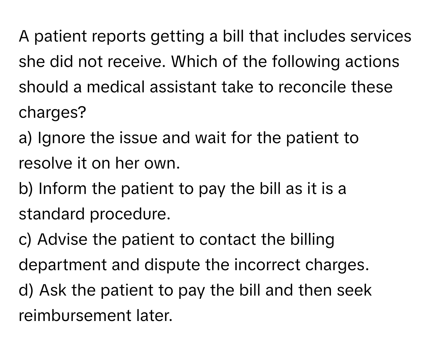 A patient reports getting a bill that includes services she did not receive. Which of the following actions should a medical assistant take to reconcile these charges?

a) Ignore the issue and wait for the patient to resolve it on her own. 
b) Inform the patient to pay the bill as it is a standard procedure. 
c) Advise the patient to contact the billing department and dispute the incorrect charges. 
d) Ask the patient to pay the bill and then seek reimbursement later.