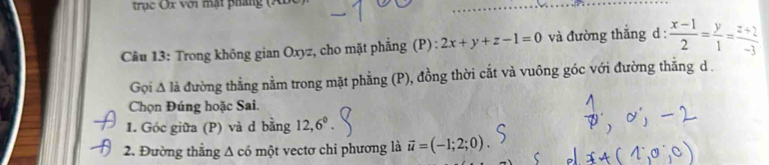 trục x với mạt pháng (AB
Câu 13: Trong không gian Oxyz, cho mặt phẳng (P) : 2x+y+z-1=0 và đường thắng d :  (x-1)/2 = y/1 = (z+2)/-3 
Gọi Δ là đường thẳng nằm trong mặt phẳng (P), đồng thời cắt và vuông góc với đường thẳng d. 
Chọn Đúng hoặc Sai. 
1. Góc giữa (P) và d bằng 12, 6^0. 
2. Đường thăng △ chat o một vectơ chỉ phương là vector u=(-1;2;0).