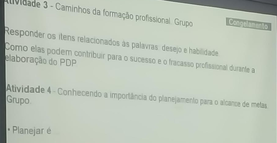 ividade 3 - Caminhos da formação profissional. Grupo 
Congelamento 
Responder os ítens relacionados às palavras: desejo e habilidade 
elaboração do PDP Como elas podem contribuir para o sucesso e o fracasso profissional durante a 
Atividade 4 - Conhecendo a importância do planejamento para o alcance de metas 
Grupo. 
• Planejar é