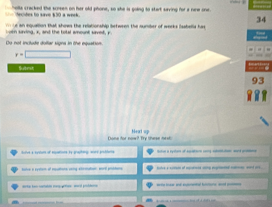 hella cracked the screen on her old phone, so she is going to start saving for a new one. 
She decides to save $30 a week. 
34 
Write an equation that shows the relationship between the number of weeks Isabella has 
time 
been saving, x, and the total amount saved, y. eteree 
Do not include dollar signs in the equation.
y=□
0 1 
Submit 
Next up 
Done for now? Try these next! 
Solve a system of equations by graphing; word problers Solve a eystom of equations using subestation: word prostenie 
solve a system of equations using elimination word prettems sinive a system of equations uing aogmented mainces, ward one . 
write bwo-variabls menuphities: word problerns Write linear and exponential fonctiona: cond presmosg 
no