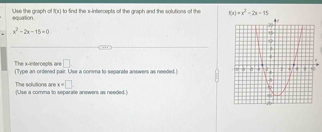 Use the graph of f(x) to find the x-intercepts of the graph and the solutions of the f(x)=x^2-2x-15
equation.
x^2-2x-15=0
The x-intercepts are □. 
(Type an ordered pair. Use a comma to separate answers as needed.) 
The solutions are x=□. 
(Use a comma to separate answers as needed.)