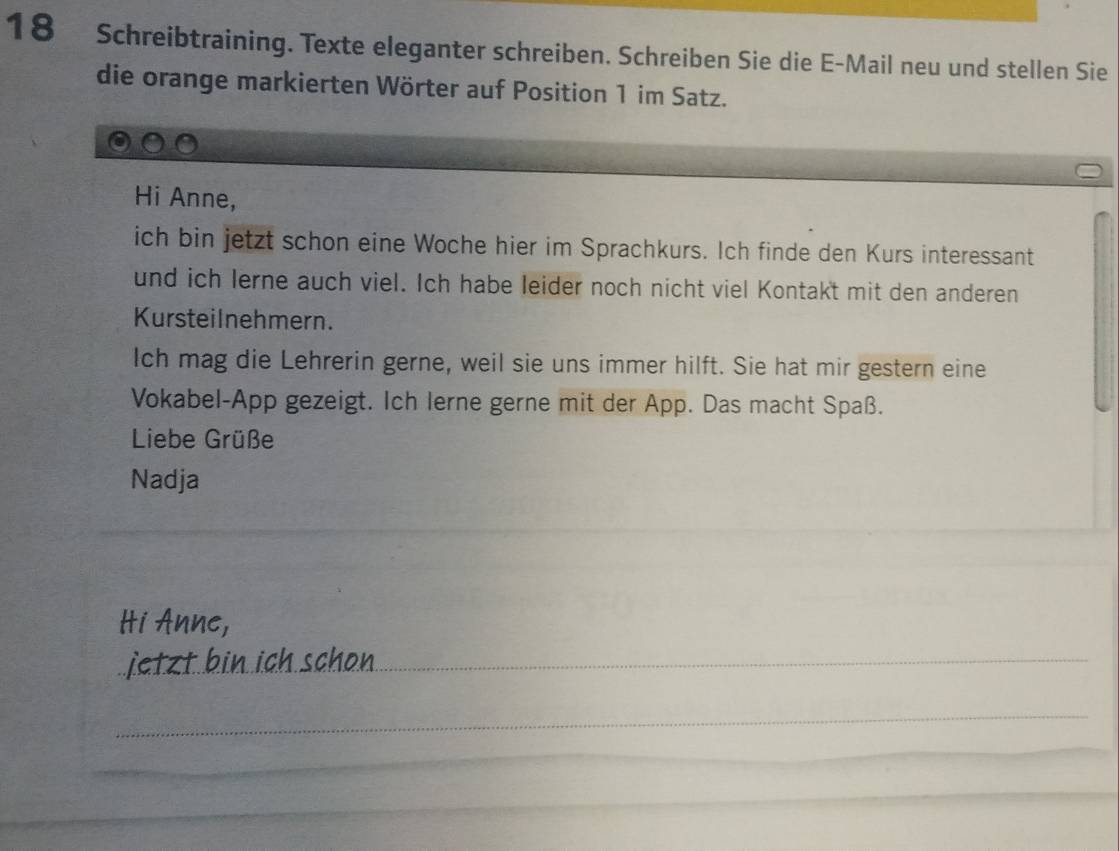 Schreibtraining. Texte eleganter schreiben. Schreiben Sie die E-Mail neu und stellen Sie 
die orange markierten Wörter auf Position 1 im Satz. 
Hi Anne, 
ich bin jetzt schon eine Woche hier im Sprachkurs. Ich finde den Kurs interessant 
und ich lerne auch viel. Ich habe leider noch nicht viel Kontakt mit den anderen 
Kursteilnehmern. 
Ich mag die Lehrerin gerne, weil sie uns immer hilft. Sie hat mir gestern eine 
Vokabel-App gezeigt. Ich Ierne gerne mit der App. Das macht Spaß. 
Liebe Grüße 
Nadja 
_ 
Hi Anne, 
jtzt bin ich schon_ 
_ 
_ 
_ 
_ 
_ 
_ 
_ 
_