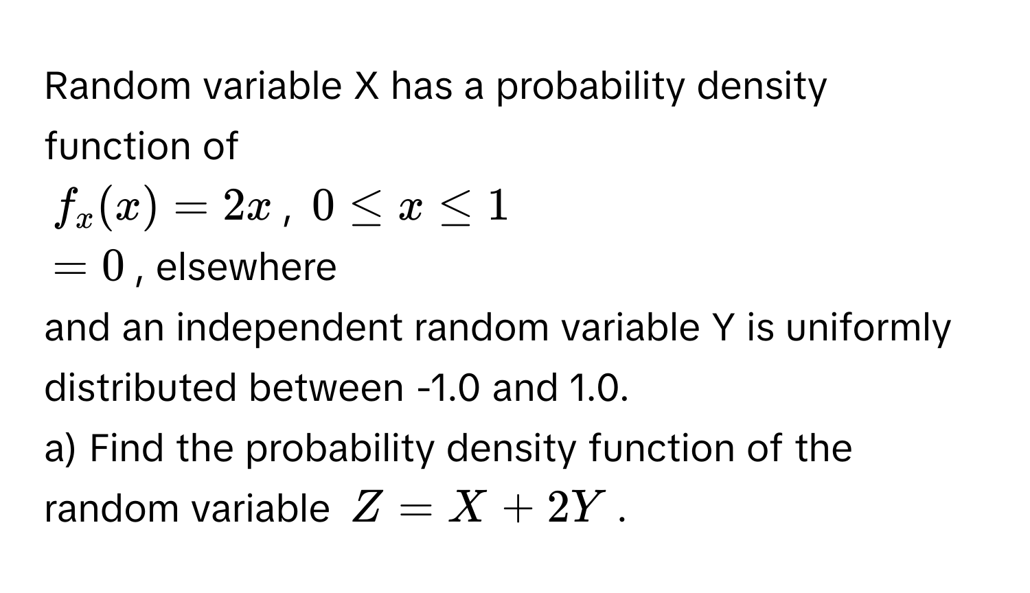 Random variable X has a probability density function of 
 
$f_x(x) = 2x$,  $0 ≤ x ≤ 1$ 
$= 0$, elsewhere 
 
and an independent random variable Y is uniformly distributed between -1.0 and 1.0. 
a) Find the probability density function of the random variable $Z = X + 2Y$.