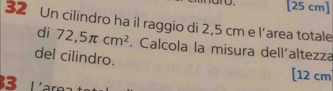 [ 25 cm ] 
32 Un cilindro ha il raggio di 2,5 cm e l’area totale 
di 72,5π cm^2. Calcola la misura dell´altezza 
del cilindro. 
3 
[ 12 cm