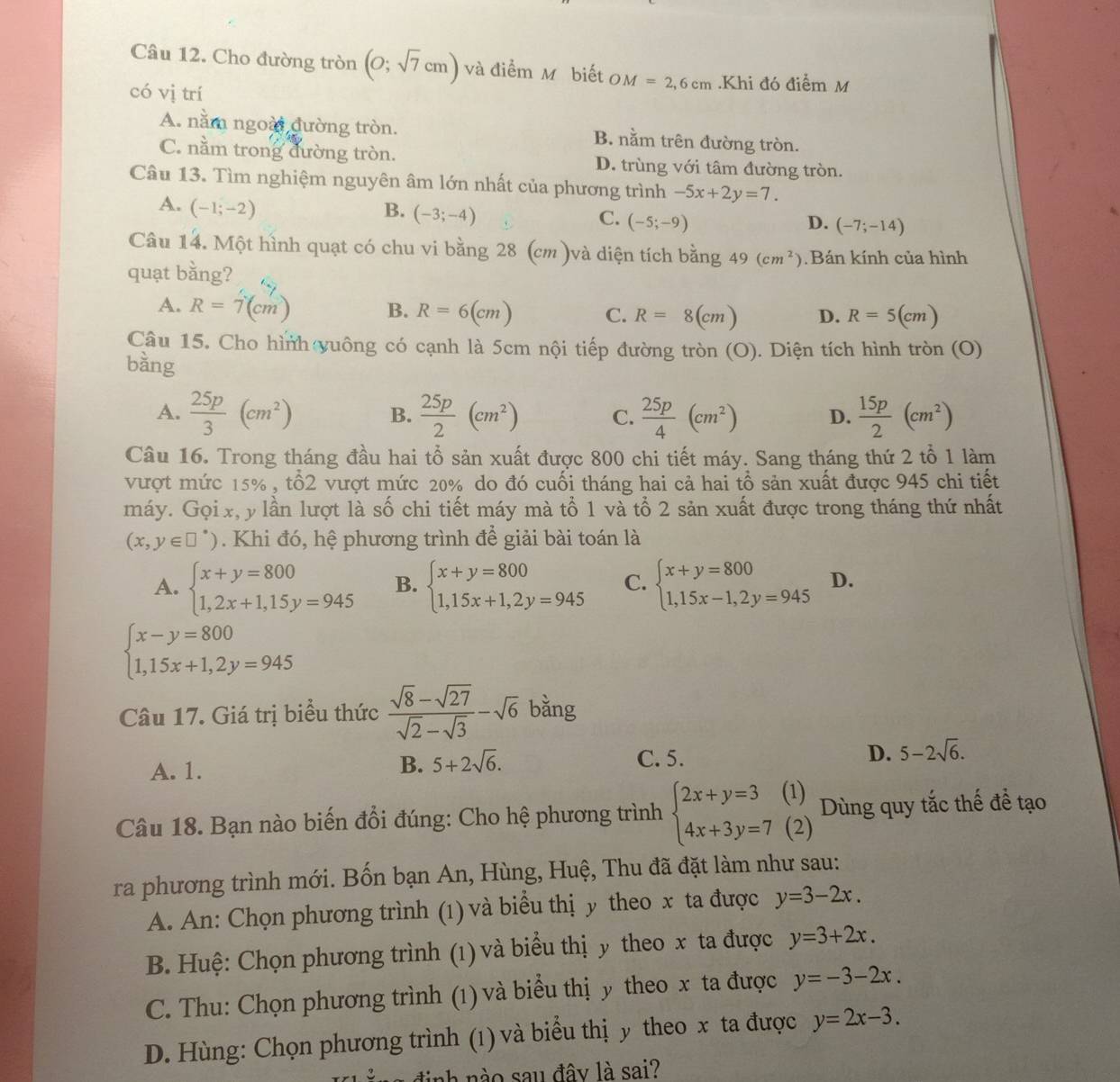 Cho đường tròn (0;sqrt(7)cm) và điểm M biết OM=2,6cm.Khi đó điểm M
có vị trí
A. nằm ngoài đường tròn. B. nằm trên đường tròn.
C. nằm trong đường tròn. D. trùng với tâm đường tròn.
Câu 13. Tìm nghiệm nguyên âm lớn nhất của phương trình -5x+2y=7.
A. (-1;-2) B. (-3;-4) C. (-5;-9) (-7;-14)
D.
Câu 14. Một hình quạt có chu vi bằng 28 (cm )và diện tích bằng 49(cm^2) Bán kính của hình
quạt bằng?
A. R=7(cm) B. R=6(cm) C. R=8(cm) D. R=5(cm)
Cầâu 15. Cho hình yuông có cạnh là 5cm nội tiếp đường tròn (O). Diện tích hình tròn (O)
bằng
A.  25p/3 (cm^2)  25p/2 (cm^2) C.  25p/4 (cm^2) D.  15p/2 (cm^2)
B.
Câu 16. Trong tháng đầu hai tổ sản xuất được 800 chi tiết máy. Sang tháng thứ 2 tổ 1 làm
vượt mức 15% , tổ2 vượt mức 20% do đó cuối tháng hai cả hai tổ sản xuất được 945 chi tiết
máy. Gọi x, y lần lượt là số chi tiết máy mà tổ 1 và tổ 2 sản xuất được trong tháng thứ nhất
(x,y∈ □°) Khi đó, hệ phương trình đề giải bài toán là
A. beginarrayl x+y=800 1,2x+1,15y=945endarray. B. beginarrayl x+y=800 1,15x+1,2y=945endarray. C. beginarrayl x+y=800 1,15x-1,2y=945endarray. D.
beginarrayl x-y=800 1,15x+1,2y=945endarray.
Câu 17. Giá trị biểu thức  (sqrt(8)-sqrt(27))/sqrt(2)-sqrt(3) -sqrt(6) bằng
A. 1.
B. 5+2sqrt(6). C. 5. D. 5-2sqrt(6).
Câu 18. Bạn nào biến đổi đúng: Cho hệ phương trình beginarrayl 2x+y=3(1) 4x+3y=7(2)endarray. Dùng quy tắc thế để tạo
ra phương trình mới. Bốn bạn An, Hùng, Huệ, Thu đã đặt làm như sau:
A. An: Chọn phương trình (1) và biểu thị y theo x ta được y=3-2x.
B. Huệ: Chọn phương trình (1) và biểu thị y theo x ta được y=3+2x.
C. Thu: Chọn phương trình (1) và biểu thị y theo x ta được y=-3-2x.
D. Hùng: Chọn phương trình (1) và biểu thị y theo x ta được y=2x-3.
định nào sau đây là sai?