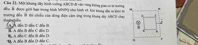 Một khung dây hình vuông ABCD đi vào vùng không gian có từ trường
đều vector B được giới hạn trong hình MNPQ như hình vẽ. Khi khung dần ra khỏi từ 
trường đều vector B thì chiều của dòng điện cảm ứng trong khung dây ABCD chạy
theo chiều
A. A đến D đến C đến B.
B. A đến B đến C đến D.
C. A đến C đến B đến D.
D. A đến B đến D đến C. 
Special D