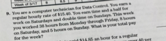 Week of 3/17 8 8.5 
9. You are a computer technician for Data Control. You earn a 
regular hourly rate of $15.40. You earn time and a half for 
_ 
work on Saturdays and double time on Sundays. This week
you worked 38 hours from Monday through Friday, 8 hours
on Saturday, and 5 hours on Sunday. What is your total pay 
for the week? 
id $14.85 an hour for a regular