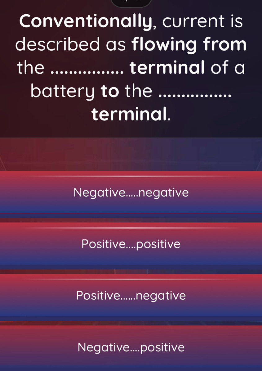 Conventionally, current is
described as flowing from
the _terminal of a
battery to the_
terminal.
Negative.....negative
Positive....positive
Positive......negative
Negative....positive