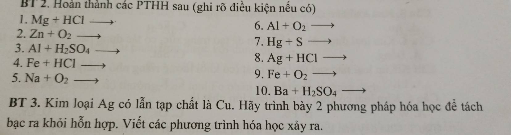 BT 2. Hoàn thành các PTHH sau (ghi rõ điều kiện nếu có) 
1. Mg+HClto · 6. Al+O_2to
2. Zn+O_2to
3. Al+H_2SO_4to
7. Hg+Sto
4. Fe+HClto
8. Ag+HClto
5. Na+O_2to
9. Fe+O_2to
10. Ba+H_2SO_4to
BT 3. Kim loại Ag có lẫn tạp chất là Cu. Hãy trình bày 2 phương pháp hóa học đề tách 
bạc ra khỏi hỗn hợp. Viết các phương trình hóa học xảy ra.