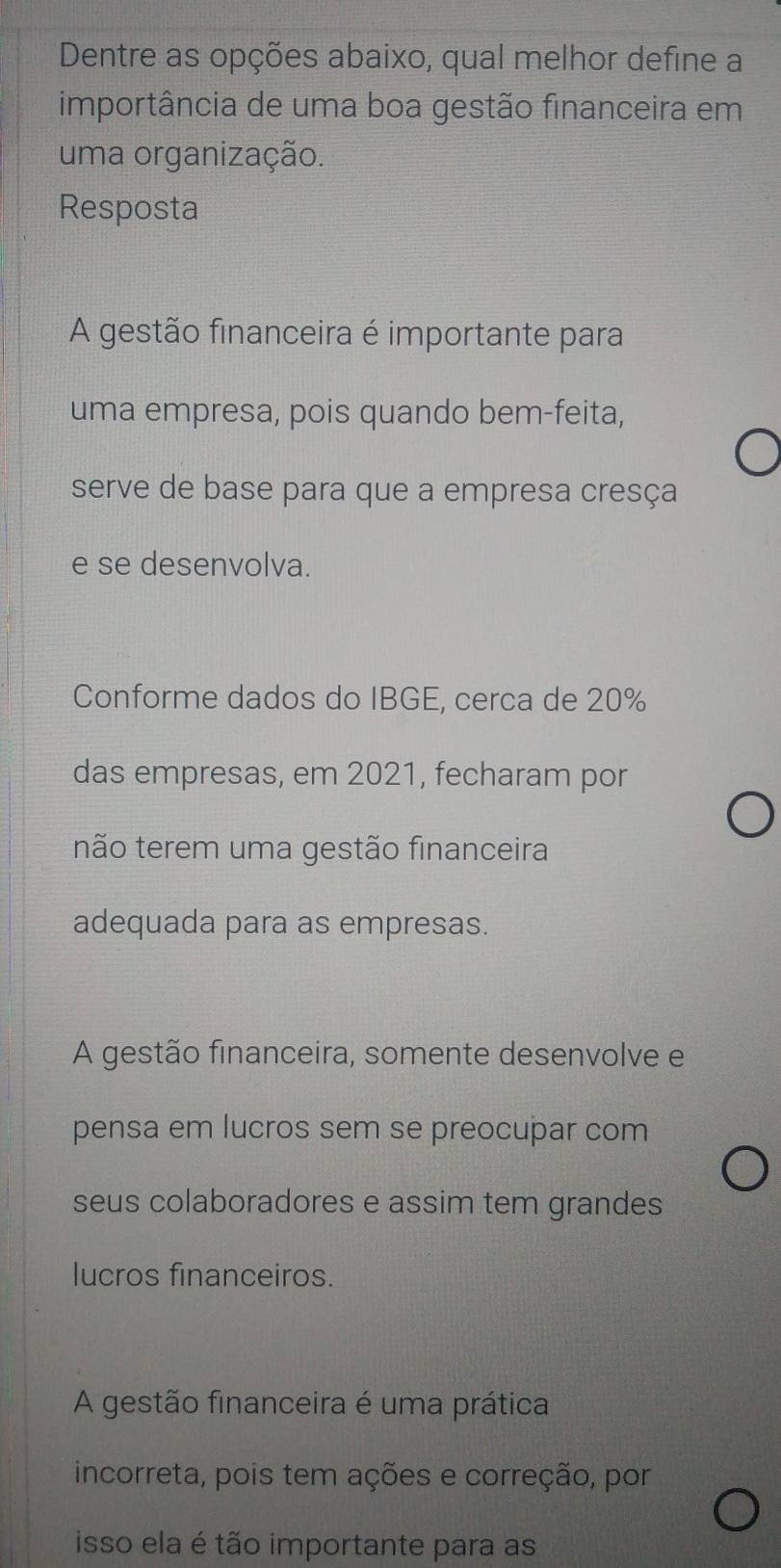 Dentre as opções abaixo, qual melhor define a
importância de uma boa gestão financeira em
uma organização.
Resposta
A gestão financeira é importante para
uma empresa, pois quando bem-feita,
serve de base para que a empresa cresça
e se desenvolva.
Conforme dados do IBGE, cerca de 20%
das empresas, em 2021, fecharam por
não terem uma gestão financeira
adequada para as empresas.
A gestão financeira, somente desenvolve e
pensa em lucros sem se preocupar com
seus colaboradores e assim tem grandes
lucros financeiros.
A gestão financeira é uma prática
incorreta, pois tem ações e correção, por
isso ela é tão importante para as