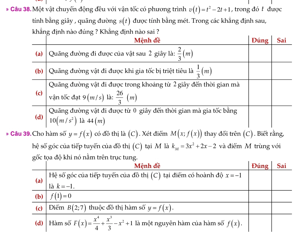 Câu 38.Một vật chuyển động đều với vận tốc có phương trình v(t)=t^2-2t+1 , trong đó t được
tính bằng giây , quãng đường s(t) được tính bằng mét. Trong các khẳng định sau,
khẳng định nào đúng ? Khẳng định nào sai ?
* Câu 39. Cho hàm số y=f(x) có đồ thị là (C). Xét điểm M(x;f(x)) thay đổi trên (C). Biết rằng,
hệ số góc của tiếp tuyến của đồ thị (C) tại M là k_M=3x^2+2x-2 và điểm M trùng với