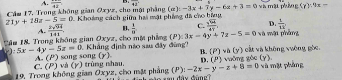 A. frac 42. 
B. overline (42)°
6
Câu 17. Trong không gian Oxyz, cho mặt phẳng (α): -3x+7y-6z+3=0 và mặt phẳng (Y):9x-
21y+18z-5=0. Khoảng cách giữa hai mặt phẳng đã cho bằng
A.  2sqrt(94)/141 . B.  1/8 . C.  sqrt(94)/47 . D.  1/12 . 
Tâu 18. Trong không gian Qxyz, cho mặt phẳng (P): 3x-4y+7z-5=0 và mặt phẳng
v): 5x-4y-5z=0. Khẳng định nào sau đây đúng?
A. (P) song song (γ). B. (P) và (γ) cắt và không vuông góc.
C. (P) và (γ) trùng nhau. D. (P) vuông góc (γ).
19. Trong không gian Oxyz, cho mặt phẳng (P): -2x-y-z+8=0 và mặt phẳng
o sau đây đún g ?