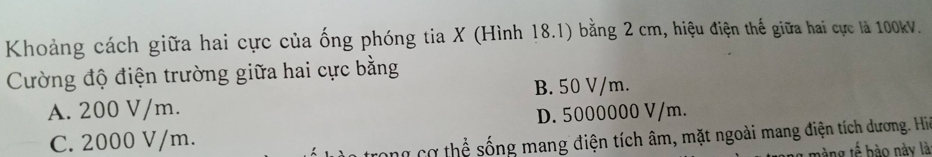 Khoảng cách giữa hai cực của ống phóng tia X (Hình 18.1) bằng 2 cm, hiệu điện thế giữa hai cực là 100kV.
Cường độ điện trường giữa hai cực bằng
B. 50 V/m.
A. 200 V/m.
D. 5000000 V/m.
C. 2000 V/m.
T ong cơ thể sống mang điện tích âm, mặt ngoài mang điện tích dương. Hiệ
màng tế bào này là