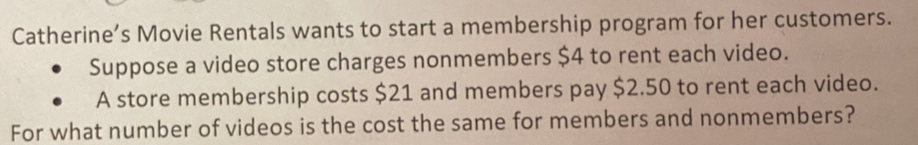 Catherine’s Movie Rentals wants to start a membership program for her customers. 
Suppose a video store charges nonmembers $4 to rent each video. 
A store membership costs $21 and members pay $2.50 to rent each video. 
For what number of videos is the cost the same for members and nonmembers?