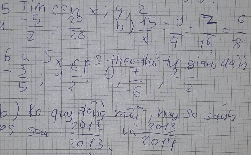 Tim CSWX,9i Z 
a.  (-5)/2 = 20/28  b)  15/x = y/4 = z/16 = 6/8 
6 a SxcpS thee theho gian dan
- 3/5 , 1 4/3 ; 0;  7/-6 ; beginarrayr 2 -2endarray
b) Ko qug dāng mài, hōu so song 
eS scu  2011/2013  La  2013/2014 