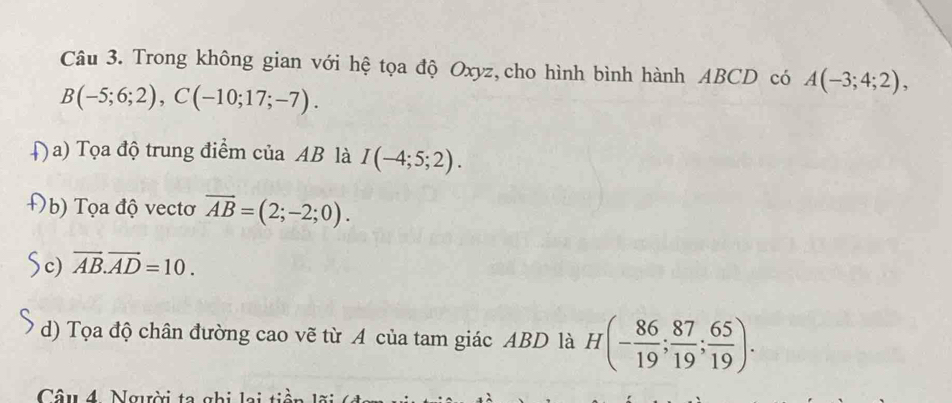 Trong không gian với hệ tọa độ Oxyz,cho hình bình hành ABCD có A(-3;4;2),
B(-5;6;2), C(-10;17;-7). 
Đ a) Tọa độ trung điểm của AB là I(-4;5;2). 
b) Tọa độ vectơ overline AB=(2;-2;0). 
c) overline AB. overline AD=10. 
d) Tọa độ chân đường cao vẽ từ A của tam giác ABD là H(- 86/19 ; 87/19 ; 65/19 ). 
Câu 4 Người ta ghi lại tiền