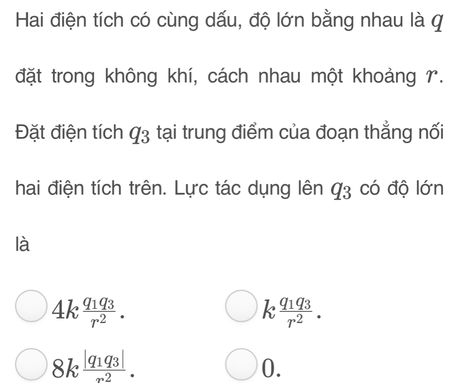 Hai điện tích có cùng dấu, độ lớn bằng nhau là q 
đặt trong không khí, cách nhau một khoảng r. 
Đặt điện tích q_3 tại trung điểm của đoạn thẳng nối 
hai điện tích trên. Lực tác dụng lên q_3 có độ lớn 
là
4kfrac q_1q_3r^2.
k frac q_1q_3r^2.
8kfrac |q_1q_3|_∈fty .2. 
0.