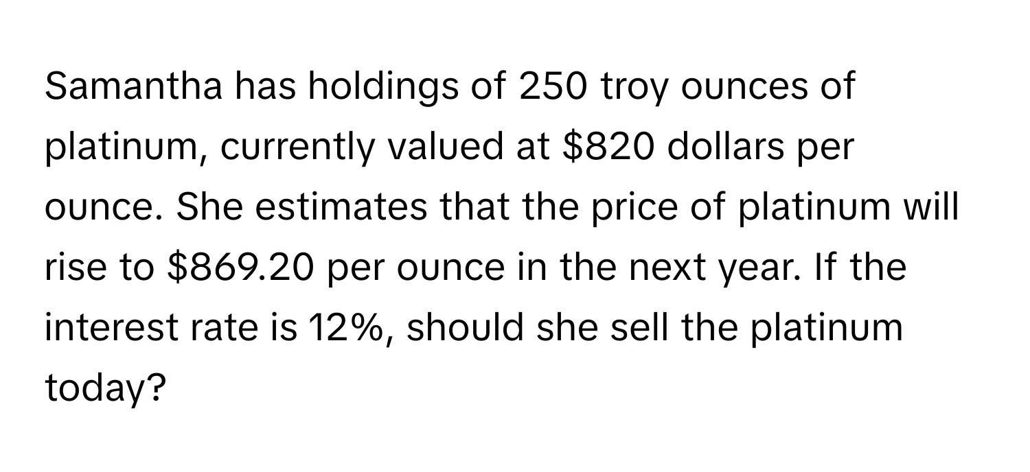 Samantha has holdings of 250 troy ounces of platinum, currently valued at $820 dollars per ounce. She estimates that the price of platinum will rise to $869.20 per ounce in the next year. If the interest rate is 12%, should she sell the platinum today?