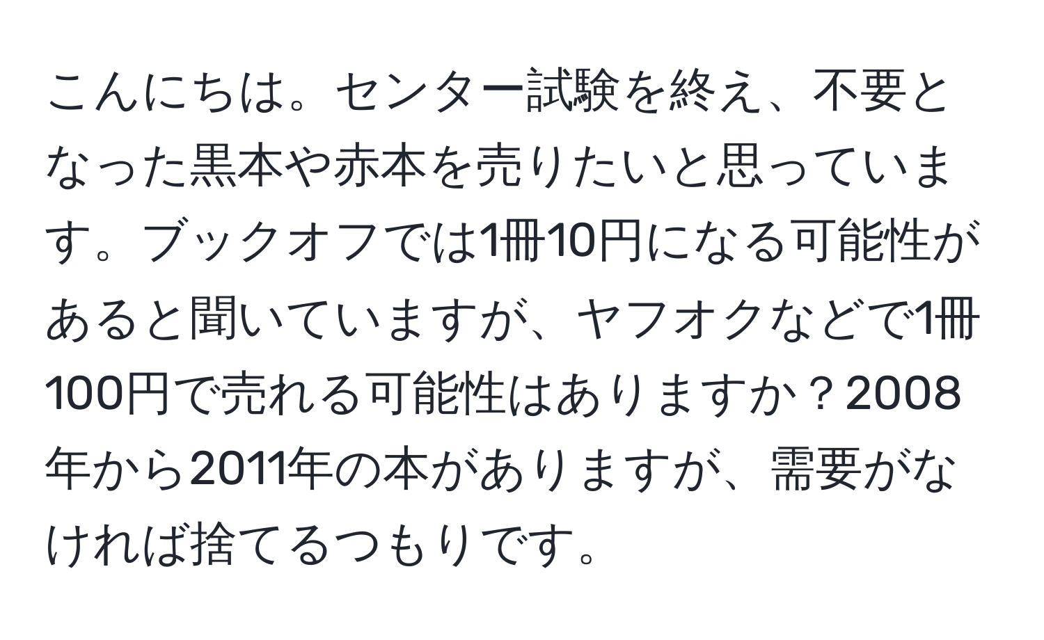 こんにちは。センター試験を終え、不要となった黒本や赤本を売りたいと思っています。ブックオフでは1冊10円になる可能性があると聞いていますが、ヤフオクなどで1冊100円で売れる可能性はありますか？2008年から2011年の本がありますが、需要がなければ捨てるつもりです。