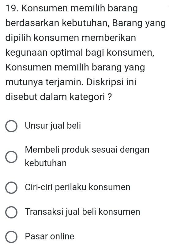 Konsumen memilih barang
berdasarkan kebutuhan, Barang yang
dipilih konsumen memberikan
kegunaan optimal bagi konsumen,
Konsumen memilih barang yang
mutunya terjamin. Diskripsi ini
disebut dalam kategori ?
Unsur jual beli
Membeli produk sesuai dengan
kebutuhan
Ciri-ciri perilaku konsumen
Transaksi jual beli konsumen
Pasar online