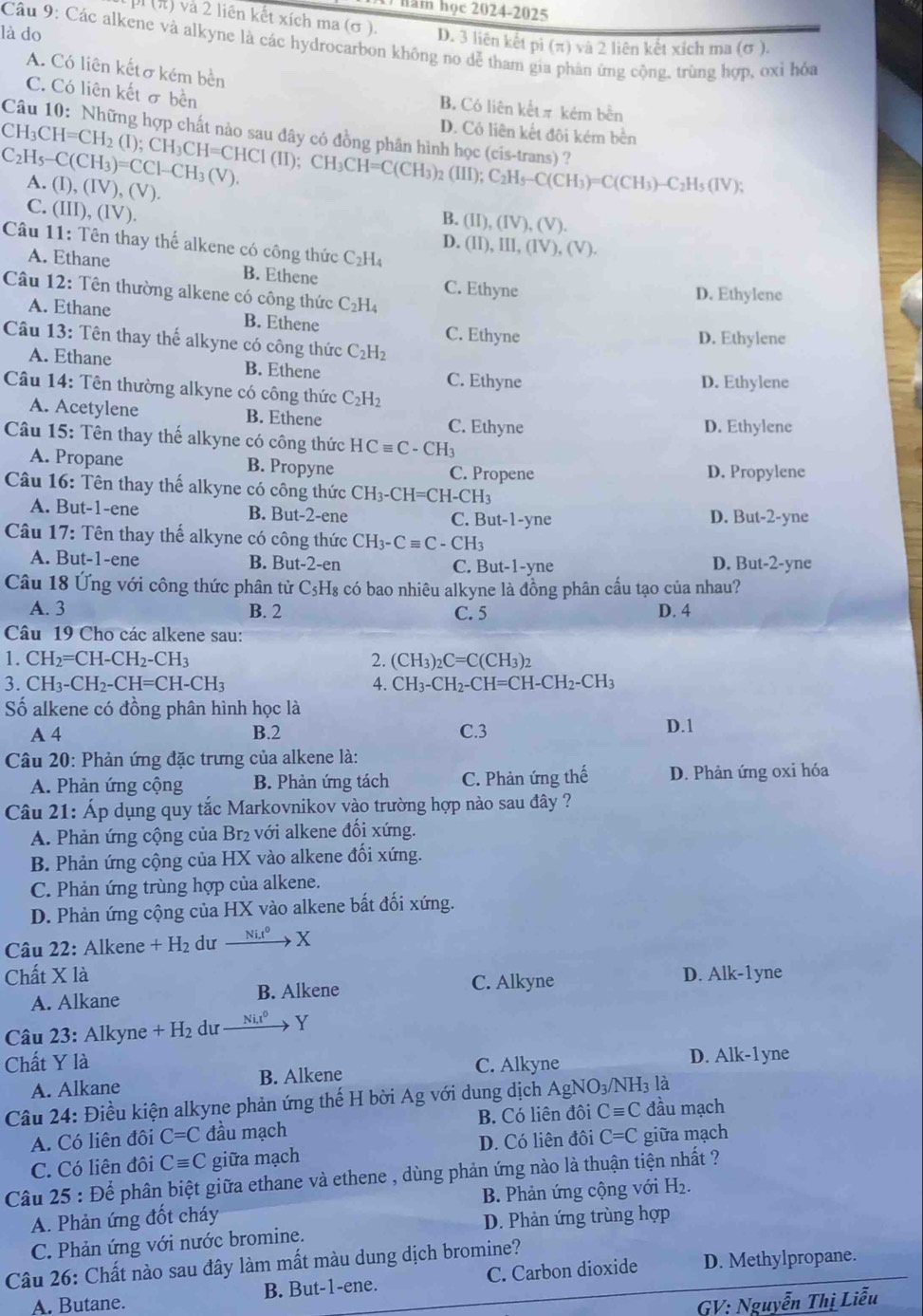 ham học 2024-2025
p (π) và 2 liên kết xích ma (σ ). D. 3 liên kết pi (π) và 2 liên kết xích ma (σ ).
là do
Câu 9: Các alkene và alkyne là các hydrocarbon không no dễ tham gia phân ứng cộng, trùng hợp, oxỉ hỏa
A. Có liên kếtσ kém bền
C. Có liên kết σ bền
B. Có liên kếtπ kém bền
D. Cô liên kết đội kém bền
CH_3CH=CH_2(I);CH_3CH=CHCI(II);CH_3CH=C(CH_3)_2(III);C_2H_5-C(CH_3)=C(CH_3)-C_2H_5(IV); Câu 10: Những hợp chất nào sau đây có đồng phần hình học (cis-trans) ?
C_2H_5-C(CH_3)=CCl-CH_3(V).
A. (I),(IV),(V). B. (II),(IV),(V).
C. (III),(IV)
Câu 11: Tên thay thế alkene có công thức C_2H_4
D. (II),III,(IV),(V).
A. Ethane B. Ethene C. Ethyne
Câu 12: Tên thường alkene có công thức C_2H_4
D. Ethylene
A. Ethane B. Ethene C. Ethyne
Câu 13: Tên thay thế alkyne có công thức C_2H_2
D. Ethylene
A. Ethane B. Ethene C. Ethyne
D. Ethylene
Câu 14: Tên thường alkyne có công thức C_2H_2
A. Acetylene B. Ethene C. Ethyne
D. Ethylene
Câu 15: Tên thay thế alkyne có công thức HCequiv C-CH_3
A. Propane B. Propyne C. Propene D. Propylene
Câu 16: Tên thay thế alkyne có công thức CH_3-CH=CH-CH_3
A. But-1-ene B. But-2-ene C. But-1-yne D. But-2-yne
Câu 17: Tên thay thế alkyne có công thức CH_3-Cequiv C-CH_3
A. But-1-ene B. But -2-e n C. But- 1-yne D. But-2-yne
Câu 18 Ứng với công thức phân tử C₅H₈ có bao nhiêu alkyne là đồng phân cấu tạo của nhau?
A. 3 B. 2 C. 5 D. 4
Câu 19 Cho các alkene sau:
1. CH_2=CH-CH_2-CH_3 2. (CH_3)_2C=C(CH_3)_2
3.CH_3-CH_2-CH=CH-CH_3
4. CH_3-CH_2-CH=CH-CH_2-CH_3
Số alkene có đồng phân hình học là D.1
A 4 B.2 C.3
Câu 20: Phản ứng đặc trưng của alkene là:
A. Phản ứng cộng B. Phản ứng tách C. Phản ứng thế D. Phản ứng oxi hóa
Câu 21: Áp dụng quy tắc Markovnikov vào trường hợp nào sau đây ?
A. Phản ứng cộng của Br₂ với alkene đối xứng.
B. Phản ứng cộng của HX vào alkene đối xứng.
C. Phản ứng trùng hợp của alkene.
D. Phản ứng cộng của HX vào alkene bất đối xứng.
Câu 22: Alkene +H_2 dư xrightarrow Nit^0X
Chất X là D. Alk-1yne
A. Alkane B. Alkene
C. Alkyne
Câu 23:Alk yne +H_2 du xrightarrow Ni.t^0Y
Chất Y là C. Alkyne D. Alk-1 yne
A. Alkane B. Alkene
Câu 24: Điều kiện alkyne phản ứng thế H bời Ag với dung dịch Agh NO_3/NH_3 là
A. Có liên đôi C=C đầu mạch B. Có liên đôi Cequiv C đầu mạch
C. Có liên đôi Cequiv C giữa mạch D. Có liên đôi C=C giữa mạch
Câu 25 : Để phân biệt giữa ethane và ethene , dùng phản ứng nào là thuận tiện nhất ?
A. Phản ứng đốt cháy B. Phản ứng cộng với H_2.
C. Phản ứng với nước bromine. D. Phản ứng trùng hợp
Câu 26: Chất nào sau đây làm mất màu dung dịch bromine?
A. Butane. B. But-1-ene. C. Carbon dioxide D. Methylpropane.
GV: Nguyễn