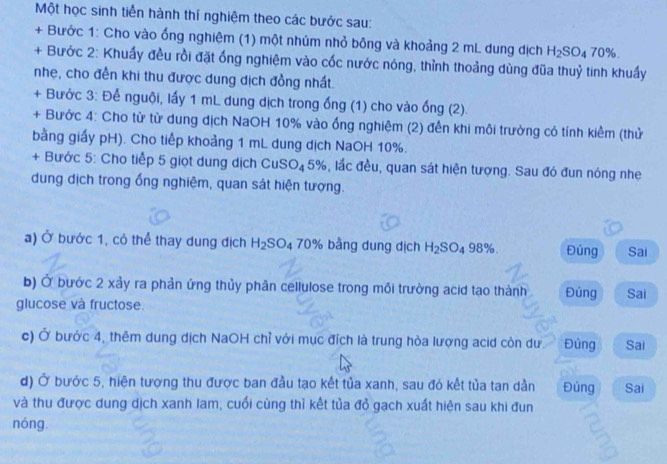 Một học sinh tiến hành thí nghiệm theo các bước sau: 
+ Bước 1: Cho vào ống nghiệm (1) một nhúm nhỏ bông và khoảng 2 mL dung dịch H_2SO_470%. 
+ Bước 2: Khuẩy đều rồi đặt ống nghiệm vào cốc nước nóng, thỉnh thoảng dùng đũa thuỷ tinh khuẩy 
nhẹ, cho đến khi thu được dung dịch đồng nhất. 
+ Bước 3: Để nguội, lấy 1 mL dung dịch trong ống (1) cho vào ống (2). 
+ Bước 4: Cho từ từ dung địch NaOH 10% vào ống nghiệm (2) đến khi môi trường có tính kiểm (thử 
bằng giấy pH). Cho tiếp khoảng 1 mL dung dịch NaOH 10%. 
+ Bước 5: Cho tiếp 5 giọt dung dịch ( CUS O_4 5%, lắc đều, quan sát hiện tượng. Sau đó đun nóng nhe 
dung dịch trong ống nghiệm, quan sát hiện tượng. 
a) Ở bước 1, có thể thay dung dịch H_2SO_4 70% 6 bằng dung dịch H_2SO_498%. Đúng Sai 
b) Ở bước 2 xảy ra phản ứng thủy phân cellulose trong môi trường acid tạo thành Đúng Sai 
glucose và fructose. 
c) Ở bước 4, thêm dung dịch NaOH chỉ với mục đích là trung hòa lượng acid còn dư Đúng Sai 
d) Ở bước 5, hiện tượng thu được ban đầu tạo kết tủa xanh, sau đó kết tủa tan dần Đúng Sai 
và thu được dung dịch xanh lam, cuối cùng thì kết tủa đỏ gạch xuất hiện sau khi đun 
nóng.