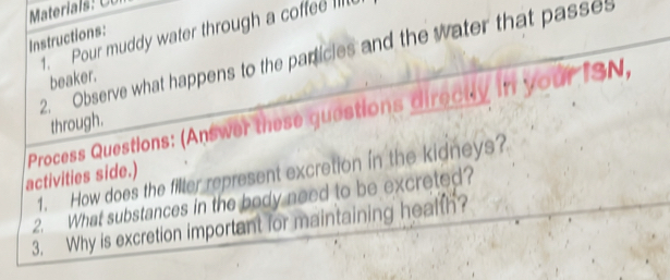 Pour muddy water through a coffee lill 
Instructions: 
2. Observe what happens to the particles and the water that passes 
beaker. 
Process Questions: (Answer these guestions directly in your ISN, 
through. 
1. How does the filter represent excretion in the kidneys? 
activities side.) 
2. What substances in the body need to be excreted? 
3. Why is excretion important for maintaining health?