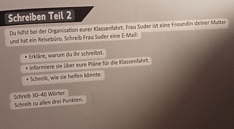 Schreiben Teil 2 
Du hilfst bei der Organisation eurer Klassenfahrt. Frau Suder ist eine Freundin deiner Mutter 
und hat ein Reisebüro. Schreib Frau Suder eine E-Mail: 
Erkläre, warum du ihr schreibst. 
Informiere sie über eure Pläne für die Klassenfahrt. 
Schreib, wie sie helfen könnte. 
Schreib 30 - 40 Wörter. 
Schreib zu allen drei Punkten.