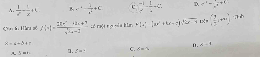 A.  1/e^x - 1/x +C. B. e^(-x)+ 1/x^2 +C. C.  (-1)/e^x - 1/x +C. D. e^(-x)- 1/x^2 +C. 
Câu 6: Hàm số f(x)= (20x^2-30x+7)/sqrt(2x-3)  có một nguyên hàm F(x)=(ax^2+bx+c)sqrt(2x-3) trên ( 3/2 ;+∈fty ). Tính
S=a+b+c.
D. S=3.
A. S=6.
B. S=5.
C. S=4.