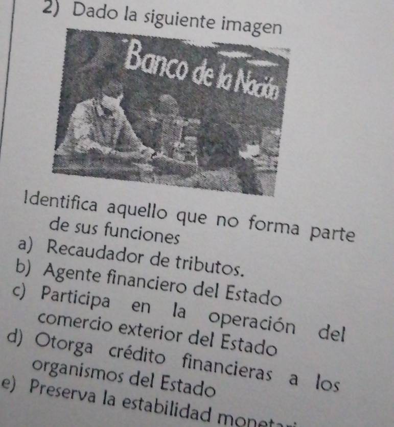 Dado la siguient
Iifica aquello que no forma parte
de sus funciones
a) Recaudador de tributos.
b) Agente financiero del Estado
c) Participa en la operación del
comercio exteríor del Estado
d) Otorga crédito financieras a los
organísmos del Estado
e) Preserva la estabilidad monet