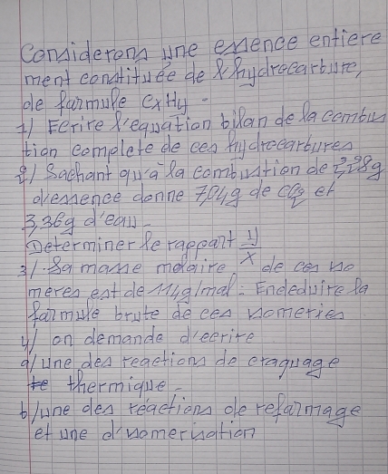 Coniderons une exence entiere 
ment eonatifuee de hydrocarbure, 
ple farmupe extly- 
(1 Ferire Requation bulan delacombu 
tian complete de eeg fly droearbures 
() Sachant qua la combution de? e_2 89 
ovenence donne zoug de ca eh 
B3Bg deal 
Determiner Re rappant
31. 8a mame meire  11/x  de Ca Ho 
meven eat de Muglmal: Eneleduire fa 
famure brute decen nometies 
on demande dreerire 
g/une dea reactionn do etaguage 
thermique 
blune den reaction de refarmage 
et une dnomeruation