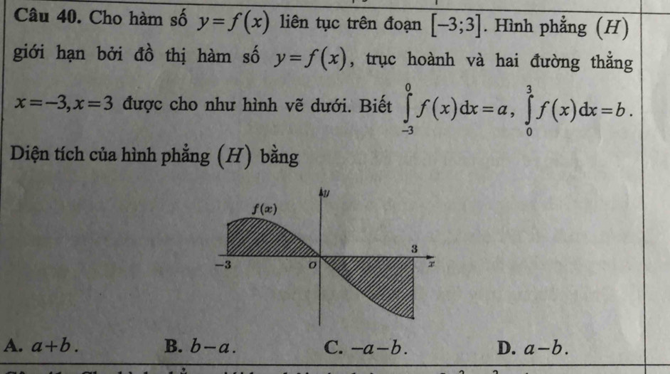 Cho hàm số y=f(x) liên tục trên đoạn [-3;3]. Hình phẳng (H)
giới hạn bởi đồ thị hàm số y=f(x) , trục hoành và hai đường thẳng
x=-3,x=3 được cho như hình vẽ dưới. Biết ∈tlimits _(-3)^0f(x)dx=a,∈tlimits _0^3f(x)dx=b.
Diện tích của hình phẳng (H) bằng
A. a+b. B. b-a. C. -a-b. D. a-b.