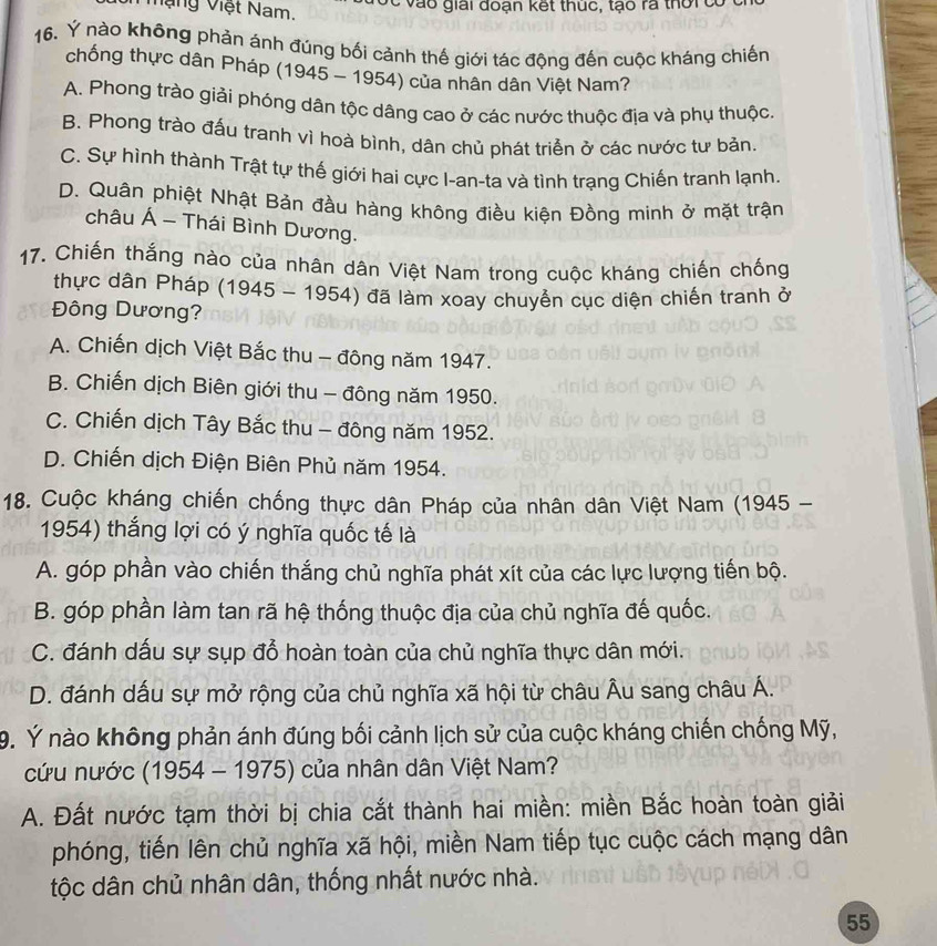 Mạng Việt Nam. c v à o giải đoạn kết thuc, t o ra thờrc
16. Ý nào không phản ánh đúng bối cảnh thế giới tác động đến cuộc kháng chiến
chống thực dân Pháp (1945 - 1954) của nhân dân Việt Nam?
A. Phong trào giải phóng dân tộc dâng cao ở các nước thuộc địa và phụ thuộc.
B. Phong trào đấu tranh vì hoà bình, dân chủ phát triển ở các nước tư bản.
C. Sự hình thành Trật tự thế giới hai cực I-an-ta và tình trạng Chiến tranh lạnh.
D. Quân phiệt Nhật Bản đầu hàng không điều kiện Đồng minh ở mặt trận
châu Á - Thái Bình Dương.
17. Chiến thắng nào của nhân dân Việt Nam trong cuộc kháng chiến chống
thực dân Pháp (1945 - 1954) đã làm xoay chuyển cục diện chiến tranh ở
Đông Dương?
A. Chiến dịch Việt Bắc thu - đông năm 1947.
B. Chiến dịch Biên giới thu - đông năm 1950.
C. Chiến dịch Tây Bắc thu - đông năm 1952.
D. Chiến dịch Điện Biên Phủ năm 1954.
18. Cuộc kháng chiến chống thực dân Pháp của nhân dân Việt Nam (1945 -
1954) thắng lợi có ý nghĩa quốc tế là
A. góp phần vào chiến thắng chủ nghĩa phát xít của các lực lượng tiến bộ.
B. góp phần làm tan rã hệ thống thuộc địa của chủ nghĩa đế quốc.
C. đánh dấu sự sụp đổ hoàn toàn của chủ nghĩa thực dân mới.
D. đánh dấu sự mở rộng của chủ nghĩa xã hội từ châu Âu sang châu Á.
9. Ý nào không phản ánh đúng bối cảnh lịch sử của cuộc kháng chiến chống Mỹ,
cứu nước (1954 - 1975) của nhân dân Việt Nam?
A. Đất nước tạm thời bị chia cắt thành hai miền: miền Bắc hoàn toàn giải
phóng, tiến lên chủ nghĩa xã hội, miền Nam tiếp tục cuộc cách mạng dân
tộc dân chủ nhân dân, thống nhất nước nhà.
55