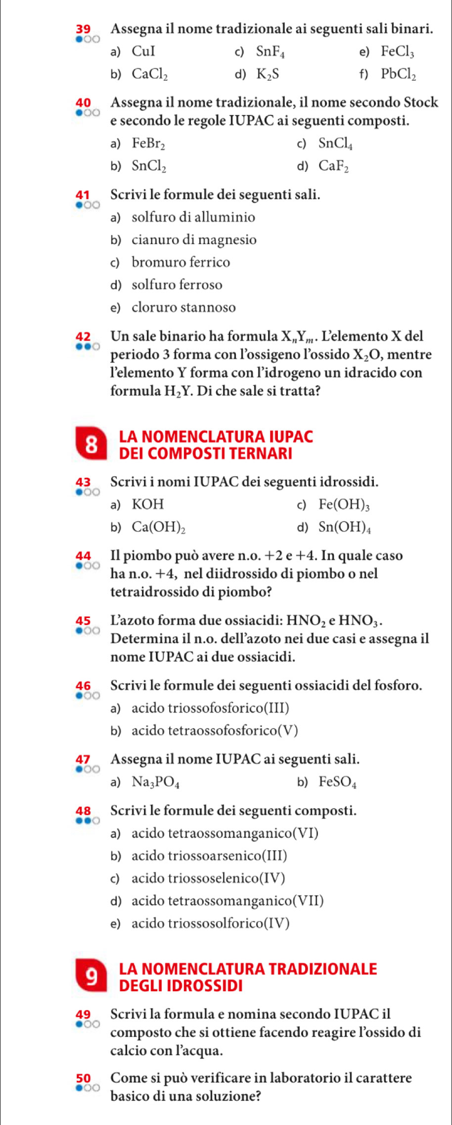 Assegna il nome tradizionale ai seguenti sali binari.
a CuI
I
c) SnF_4 e) FeCl_3
b) CaCl_2 d) K_2S f) PbCl_2
40 Assegna il nome tradizionale, il nome secondo Stock
e secondo le regole IUPAC ai seguenti composti.
a) FeBr_2 c) SnCl_4
b) SnCl_2 d) CaF_2
41 Scrivi le formule dei seguenti sali.
a) solfuro di alluminio
b) cianuro di magnesio
c) bromuro ferrico
d) solfuro ferroso
e) cloruro stannoso
42 Un sale binario ha formula X_nY_m. L'elemento X del
periodo 3 forma con l’ossigeno l’ossido X_2O, , mentre
l’elemento Y forma con l’idrogeno un idracido con
formula H_2Y. Di che sale si tratta?
8 LA NOMENCLATURA IUPAC
DEI COMPOSTI TERNARI
43 Scrivi i nomi IUPAC dei seguenti idrossidi.
a KOH c) Fe(OH)_3
b) Ca(OH)_2 d) Sn(OH)_4
44 Il piombo può avere n n.o.+2e+4. In quale caso
ha n.o.+4 4, nel diidrossido di piombo o nel
tetraidrossido di piombo?
L’azoto forma due ossiacidi: HNO_2 eHNO_3.
Determina il n.o. dell’azoto nei due casi e assegna il
nome IUPAC ai due ossiacidi.
46 Scrivi le formule dei seguenti ossiacidi del fosforo.
a) acido triossofosforico(III)
b) acido tetraossofosforico (V ]
Assegna il nome IUPAC ai seguenti sali.
a Na_3PO_4 b) FeSO_4
48 Scrivi le formule dei seguenti composti.
a) acido tetraossomanganico(VI)
b) acido triossoarsenico(III)
c) acido triossoselenico(IV)
d) acido tetraossomanganico(VII)
e) acido triossosolforico(IV)
LA NOMENCLATURA TRADIZIONALE
9 DEGLI IDROSSIDI
Scrivi la formula e nomina secondo IUPAC il
composto che si ottiene facendo reagire l’ossido di
calcio con l’acqua.
50 Come si può verificare in laboratorio il carattere
basico di una soluzione?