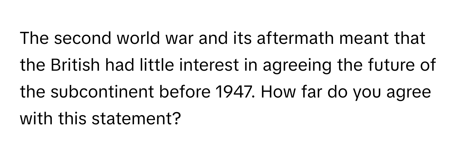 The second world war and its aftermath meant that the British had little interest in agreeing the future of the subcontinent before 1947. How far do you agree with this statement?