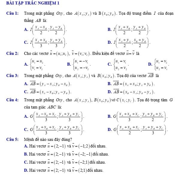 bàI tập tRẢC NGHIệM 1
Câu 1: Trong mặt phẳng Oxy, cho A(x_1;y_1) và B(x_B;y_B). Tọa độ trung điểm / của đoạn
thẳng 4B là:
A. I(frac x_4-x_B2;frac y_A-y_B2). I(frac x_4+x_B2;frac y_A+y_B2).
B.
C. I(frac x_A+x_B3;frac y_A+y_B3). I(frac x_4+y_42;frac x_a+y_a2).
D.
Câu 2: Cho các vectơ vector u=(u_1;u_2),vector v=(v_1;v_2). Điều kiện đề vecto vector u=vector v là
A. beginarrayl u_1=u_2 v_1=v_2endarray. . B. beginarrayl u_1=-v_1 u_2=-v_2endarray. . C. beginarrayl u_1=v_1 u_2=v_2endarray. . D. beginarrayl u_1=v_2 u_2=v_1endarray. .
Câu 3: Trong mặt phẳng Oxy, cho A(x_A:y_A) và B(x_B;y_B). Tọa độ của vecto overline AB là
A. overline AB=(y_A-x_A;y_B-x_B). B. overline AB=(x_A+x_B;y_A+y_B).
C. overline AB=(x_A-x_B:y_A-y_B). overline AB=(x_B-x_A;y_B-y_A).
D.
Câu 4: Trong mặt phẳng Oxy, cho A(x_A:y_A),B(x_B:y_B) và C(x_c;y_c).  Tọa độ trọng tâm G
của tam giác ABC là:
A. G(frac x_4-x_B+x_C3;frac y_A+y_B+y_C3). B. G(frac x_A+x_B+x_C3;frac y_A+y_B+y_C2).
C. G(frac x_1+x_B+x_C3;frac y_1+y_B+y_C3). D. G(frac x_A+x_B+x_C2;frac y_A+y_B+y_C3).
Câu 5: Mệnh đề nào sau đây đúng?
A. Hai vecto vector u=(2;-1) và vector v=(-1;2) đổi nhau.
B. Hai vecto vector u=(2;-1) và overline v=(-2;-1) đối nhau.
C. Hai vectơ vector u=(2;-1) và overline v=(-2;1) đổi nhau.
D. Hai vecto vector u=(2;-1) và vector v=(2;1) đổi nhau.