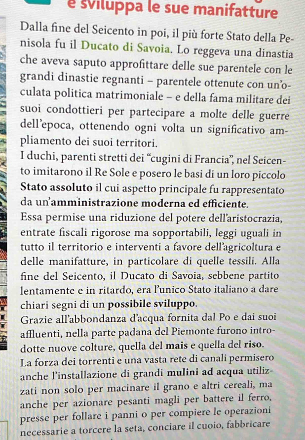 é sviluppa le sue manifatture
Dalla fine del Seicento in poi, il più forte Stato della Pe-
nisola fu il Ducato di Savoia. Lo reggeva una dinastia
che aveva saputo approfittare delle sue parentele con le
grandi dinastie regnanti - parentele ottenute con un’o-
culata politica matrimoniale - e della fama militare dei
suoi condottieri per partecipare a molte delle guerre
dell’epoca, ottenendo ogni volta un significativo am-
pliamento dei suoi territori.
I duchi, parenti stretti dei “cugini di Francia” nel Seicen-
to imitarono il Re Sole e posero le basi di un loro piccolo
Stato assoluto il cui aspetto principale fu rappresentato
da un amministrazione moderna ed efficiente.
Essa permise una riduzione del potere dell’aristocrazia,
entrate fiscali rigorose ma sopportabili, leggi uguali in
tutto il territorio e interventi a favore dell’agricoltura e
delle manifatture, in particolare di quelle tessili. Alla
fine del Seicento, il Ducato di Savoia, sebbene partito
lentamente e in ritardo, era l’unico Stato italiano a dare
chiari segni di un possibile sviluppo.
Grazie all’abbondanza d’acqua fornita dal Po e dai suoi
affluenti, nella parte padana del Piemonte furono intro-
dotte nuove colture, quella del mais e quella del riso.
La forza dei torrenti e una vasta rete di canali permisero
anche l’installazione di grandi mulini ad acqua utiliz-
zati non solo per macinare il grano e altri cereali, ma
anche per azionare pesanti magli per battere il ferro,
presse per follare i panni o per compiere le operazioni
necessarie a torcere la seta, conciare il cuoio, fabbricare