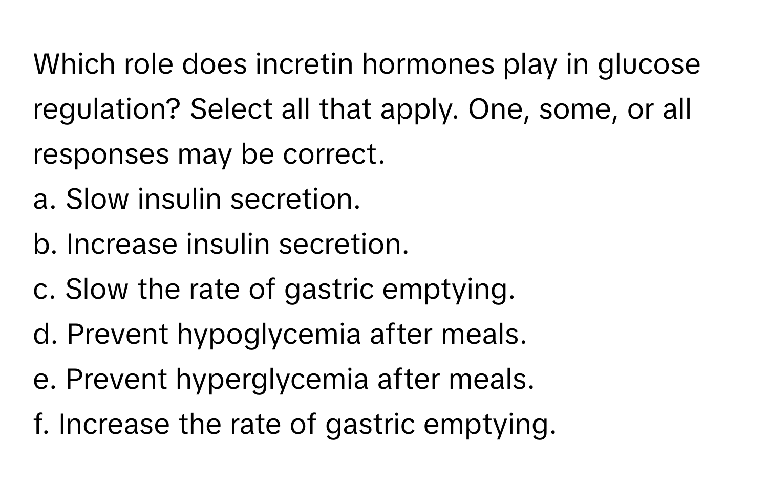 Which role does incretin hormones play in glucose regulation? Select all that apply. One, some, or all responses may be correct.

a. Slow insulin secretion.
b. Increase insulin secretion.
c. Slow the rate of gastric emptying.
d. Prevent hypoglycemia after meals.
e. Prevent hyperglycemia after meals.
f. Increase the rate of gastric emptying.