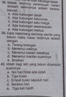 chambán keluarga besar
38. Sebab seorang perempuan haram
dinikahi selamanya adalah karena,
kecuali....
a. Ada hubungan darah
b. Ada hubungan keturunan
c. Ada hubungan satu marga
d. Ada hubungan sepersusuan
e. Ada hubungan mertua
39. Cara meminang seorang wanita yang
belum habis masa Iddahnya adalah
dengan ....
a. Terang-terangan
b. Menemui walinya
c. Menemui kawan dekatnya
d. Menemui mantan suaminya
e. Sindiran
40. Iddah bagi istri yang belum dicampuri
suaminya ....
a. Nol hari/tidak ada iddah
b. Tiga bulan
c. Empat bulan sepuluh hari
d. Seratus hari
e. Tiga kali haidh