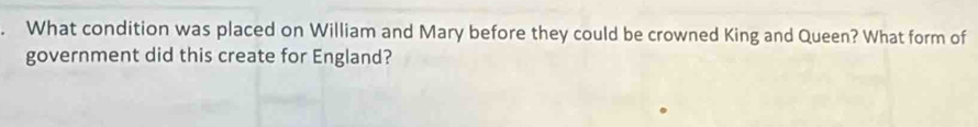 What condition was placed on William and Mary before they could be crowned King and Queen? What form of 
government did this create for England?