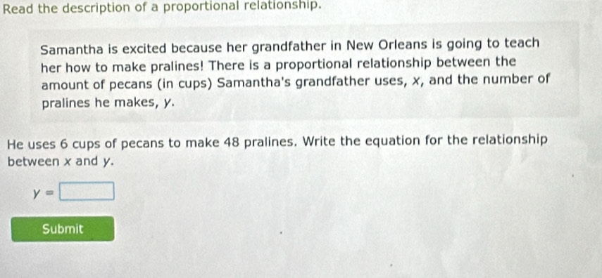 Read the description of a proportional relationship. 
Samantha is excited because her grandfather in New Orleans is going to teach 
her how to make pralines! There is a proportional relationship between the 
amount of pecans (in cups) Samantha's grandfather uses, x, and the number of 
pralines he makes, y. 
He uses 6 cups of pecans to make 48 pralines. Write the equation for the relationship 
between x and y.
y=□
Submit