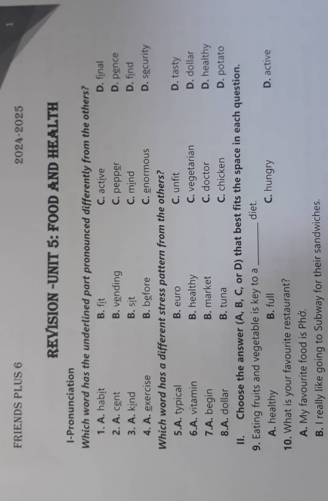 FRIENDS PLUS 6 2024-2025
REVISION -UNIT 5: FOOD AND HEALTH
I-Pronunciation
Which word has the underlined part pronounced differently from the others?
1. A. habit B. fit C. active D. final
2. A. cent B. vending C. pepper D. pence
3. A. kind B. sit C. mind D. find
4. A. exercise B. before C. enormous D. security
Which word has a different stress pattern from the others?
5.A. typical B. euro C. unfit D. tasty
6.A. vitamin B. healthy C. vegetarian
D. dollar
7.A. begin B. market C. doctor D. healthy
C. chicken
8.A. dollar B. tuna D. potato
II. Choose the answer (A, B, C, or D) that best fits the space in each question.
9. Eating fruits and vegetable is key to a_
diet.
A. healthy B. full
C. hungry D. active
10. What is your favourite restaurant?
A. My favourite food is Phở.
B. I really like going to Subway for their sandwiches.