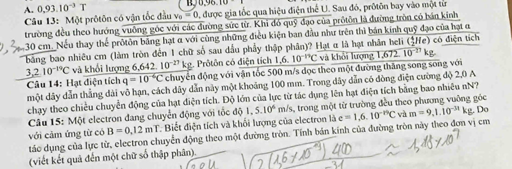 A. 0,93.10^(-3)T
B, 0,96.10
Câu 13: Một prôtôn có vận tốc đầu V_0=0 0, được gia tốc qua hiệu điện thế U. Sau đó, prôtôn bay vào một từ
trường đều theo hướng vuông góc với các đường sức từ. Khỉ đó quỹ đạo của prôtôn là đường tròn có bán kính
30 cm. Nếu thay thế prôtôn bằng hạt α với cùng những điều kiện ban đầu như trên thì bán kính quỹ đạo của hạt α
(_2^(4He
bằng bao nhiêu cm (làm tròn đến 1 chữ số sau dấu phẩy thập phân)? Hạt α là hạt nhân heli 10^-27)kg. 6 72 2) có điện tích
3,210^(-19)C và khổi lượng 6,642. 10^(-27)kg. Prôtôn có điện tích 1,6. 10^(-19)C và khổi lượng 1,
Câu 14: Hạt điện tích q=10^(-6)C chuyển động với vận tốc 500 m/s dọc theo một đường thăng song song với
một dây dẫn thẳng dài vô hạn, cách dây dẫn này một khoảng 100 mm. Trong dây dẫn có dòng điện cường độ 2,0 A
chạy theo chiều chuyển động của hạt điện tích. Độ lớn của lực từ tác dụng lên hạt điện tích bằng bao nhiêu nN?
Câu 15: Một electron đang chuyển động với tốc độ 1,5.10^6m/s 1, trong một từ trường đều theo phương vuông góc
với cảm ứng từ có B=0,12mT * Biết điện tích và khối lượng của electron là e=1,6.10^(-19)C và m=9,1.10^(-31)kg. Do
táo dụng của lực từ, electron chuyển động theo một đường tròn. Tính bán kính của đường tròn này theo đơn vị cm
(viết kết quả đến một chữ số thập phân).