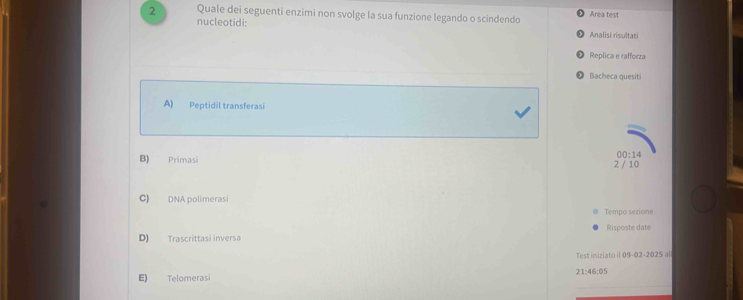 Quale dei seguenti enzimi non svolge la sua funzione legando o scindendo Area test
nucleotidi: Analisi risultati
Replica e rafforza
Bacheca quesiti
A) Peptidil transferasi
00:14
B) Primasi 2 / 10
C) DNA polimerasi
Tempo sezione
Risposte date
D) Trascrittasi inversa
Test iniziato il |109-02-2025a|
21:46:05
E) Telomerasi