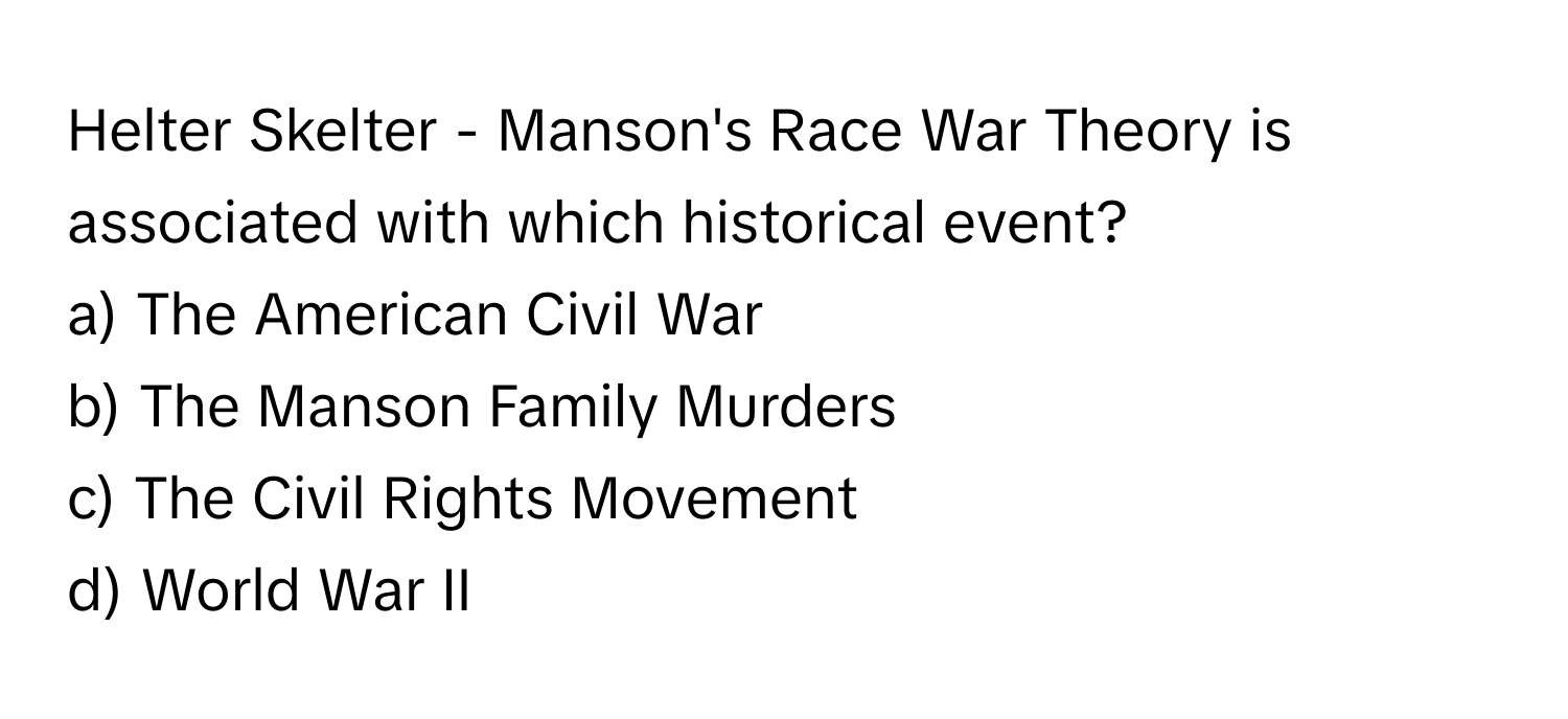 Helter Skelter - Manson's Race War Theory is associated with which historical event? 
a) The American Civil War 
b) The Manson Family Murders 
c) The Civil Rights Movement 
d) World War II