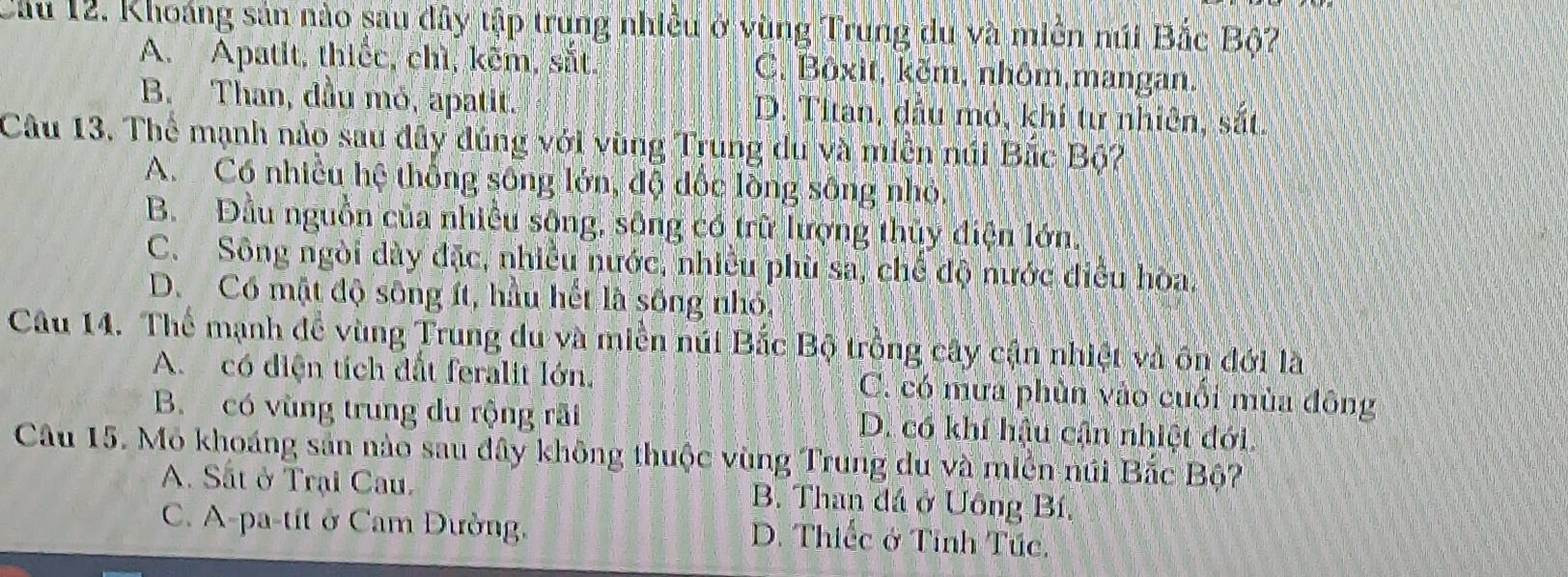 Cầu 12. Khoáng sản nào sau đây tập trung nhiều ở vùng Trung du và miền núi Bắc Bộ?
A. Apatit, thiếc, chì, kẽm, sắt. C. Bôxit, kẽm, nhôm,mangan.
B. Than, đầu mỏ, apatit. D. Titan, dầu mỏ, khí tư nhiên, sắt.
Câu 13. Thể mạnh nào sau đây đúng với vùng Trung du và miền núi Bắc Bộ?
A. Có nhiều hệ thống sông lớn, độ đốc lồng sông nhỏ.
B. Đầu nguồn của nhiều sông, sông có trữ lượng thủy điện lớn.
C. Sông ngòi dày đặc, nhiều nước, nhiều phù sa, chế độ nước điều hòa.
D. Có mật độ sông ít, hầu hết là sống nhỏ,
Câu 14. Thể mạnh để vùng Trung du và miền núi Bắc Bộ trồng cây cận nhiệt và ôn đới là
A. có diện tích đất feralit lớn. C. có mưa phùn vào cuối mùa đông
B. có vùng trung du rộng rãi D. có khí hậu cận nhiệt đới
Câu 15. Mỏ khoáng sản nào sau đây không thuộc vùng Trung du và miền núi Bắc Bộ?
A. Sắt ở Trại Cau. B. Than đá ở Uông Bí,
C. A-pa-tít ở Cam Đưởng,
D. Thiếc ở Tinh Túc.