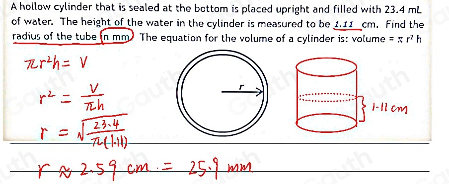 A hollow cylinder that is sealed at the bottom is placed upright and filled with 23.4 mL
of water. The height of the water in the cylinder is measured to be 1.11 cm. Find the 
radius of the tube in mm The equation for the volume of a cylinder is: volume =π r^2h