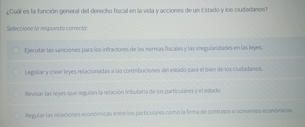 ¿Cuál es la función general del derecho fiscal en la vida y acciones de un Estado y los ciudadanos?
Seleccione la respuesta correcta:
Ejecutar las sanciones para los infractores de las normas fiscales y las irregularidades en las leyes.
Legislar y crear leyes relacionadas a las contribuciones del estado para el bien de los ciudadanos.
Revisar las leyes que regulan la relación tributaria de los particulares y el estado
Regular las relaciones económicas entre los particulares como la firma de contratos o convenios económicos.